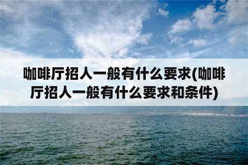 咖啡厅招人一般有什么要求(咖啡厅招人一般有什么要求和条件)