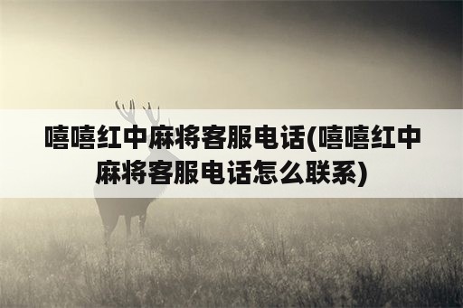 嘻嘻红中麻将客服电话(嘻嘻红中麻将客服电话怎么联系)