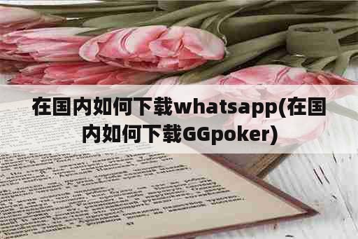 在国内如何下载whatsapp(在国内如何下载GGpoker)