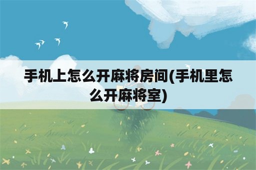 手机上怎么开麻将房间(手机里怎么开麻将室)