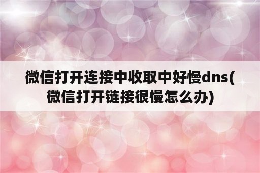 微信打开连接中收取中好慢dns(微信打开链接很慢怎么办)