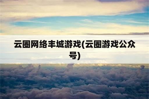 云圈网络丰城游戏(云圈游戏公众号)