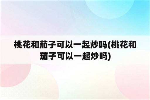 桃花和茄子可以一起炒吗(桃花和茄子可以一起炒吗)