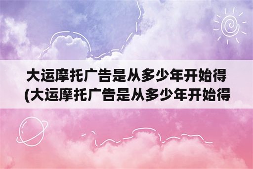 大运摩托广告是从多少年开始得(大运摩托广告是从多少年开始得到的)