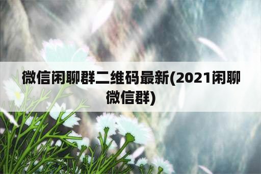 微信闲聊群二维码最新(2021闲聊微信群)