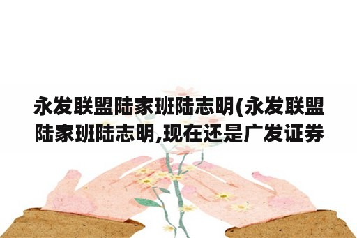 永发联盟陆家班陆志明(永发联盟陆家班陆志明,现在还是广发证券旗下一员吗?)