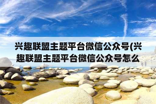 兴趣联盟主题平台微信公众号(兴趣联盟主题平台微信公众号怎么做)