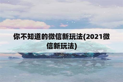 你不知道的微信新玩法(2021微信新玩法)