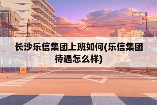 长沙乐信集团上班如何(乐信集团待遇怎么样)