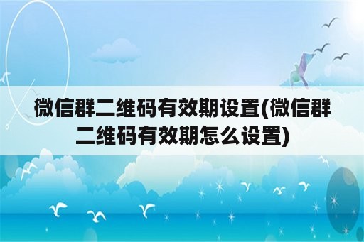 微信群二维码有效期设置(微信群二维码有效期怎么设置)