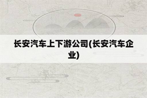 长安汽车上下游公司(长安汽车企业)