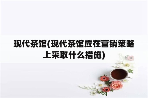 现代茶馆(现代茶馆应在营销策略上采取什么措施)