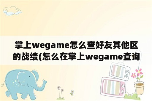 掌上wegame怎么查好友其他区的战绩(怎么在掌上wegame查询别人的战绩)