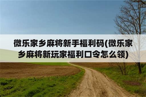 微乐家乡麻将新手福利码(微乐家乡麻将新玩家福利口令怎么领)