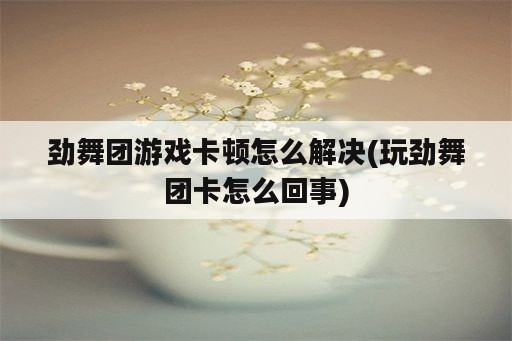 劲舞团游戏卡顿怎么解决(玩劲舞团卡怎么回事)