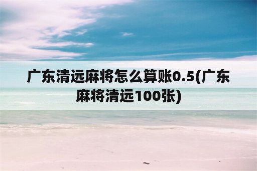 广东清远麻将怎么算账0.5(广东麻将清远100张)