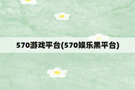 570游戏平台(570娱乐黑平台)