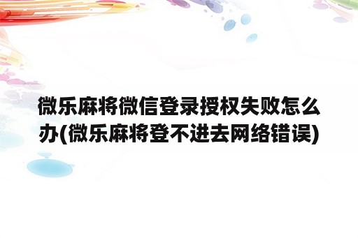 微乐麻将微信登录授权失败怎么办(微乐麻将登不进去网络错误)