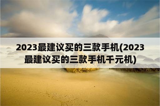 2023最建议买的三款手机(2023最建议买的三款手机千元机)