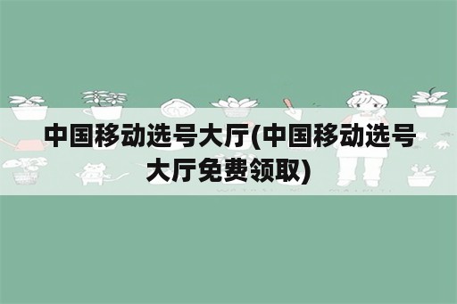 中国移动选号大厅(中国移动选号大厅免费领取)