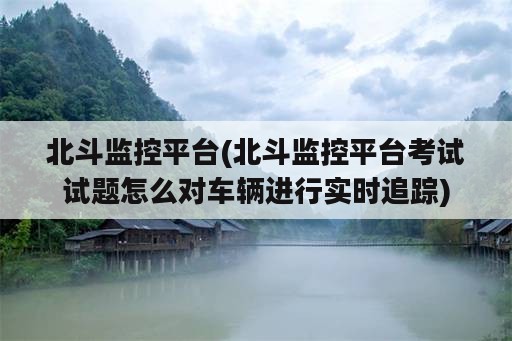 北斗监控平台(北斗监控平台考试试题怎么对车辆进行实时追踪)