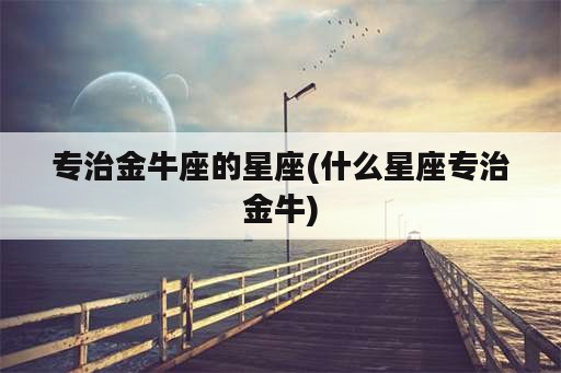 专治金牛座的星座(什么星座专治金牛)