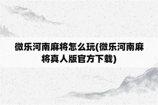 微乐河南麻将怎么玩(微乐河南麻将真人版官方下载)