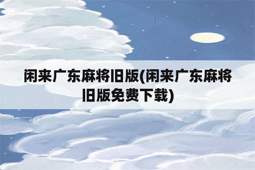 闲来广东麻将旧版(闲来广东麻将旧版免费下载)