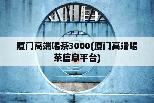 厦门高端喝茶3000(厦门高端喝茶信息平台)