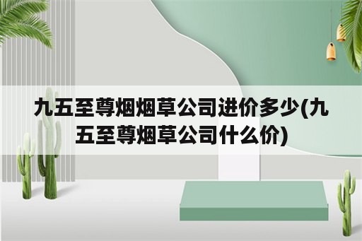 九五至尊烟烟草公司进价多少(九五至尊烟草公司什么价)