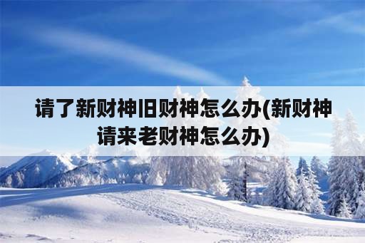 请了新财神旧财神怎么办(新财神请来老财神怎么办)