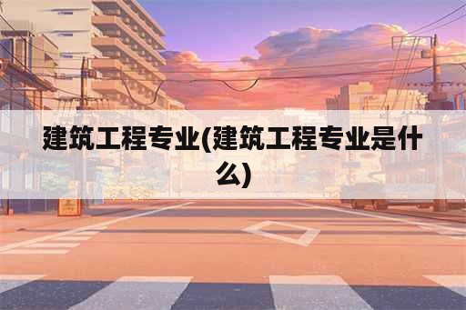 建筑工程专业(建筑工程专业是什么)