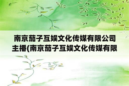 南京茄子互娱文化传媒有限公司主播(南京茄子互娱文化传媒有限公司怎么样)