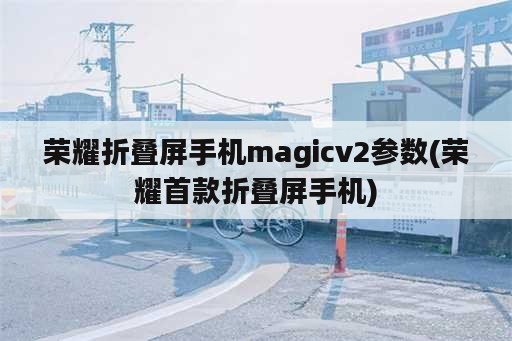 荣耀折叠屏手机magicv2参数(荣耀首款折叠屏手机)