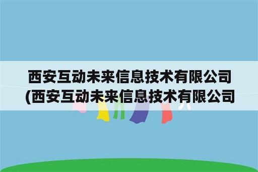 西安互动未来信息技术有限公司(西安互动未来信息技术有限公司是国企吗)