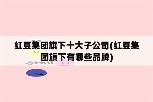 红豆集团旗下十大子公司(红豆集团旗下有哪些品牌)