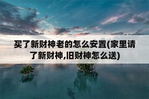 买了新财神老的怎么安置(家里请了新财神,旧财神怎么送)