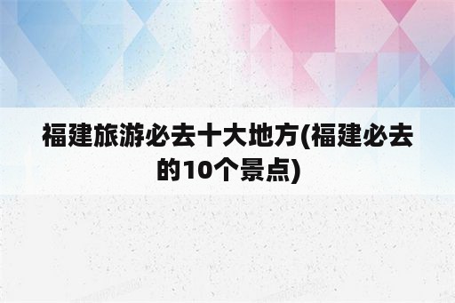 福建旅游必去十大地方(福建必去的10个景点)