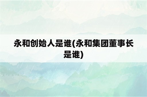 永和创始人是谁(永和集团董事长是谁)