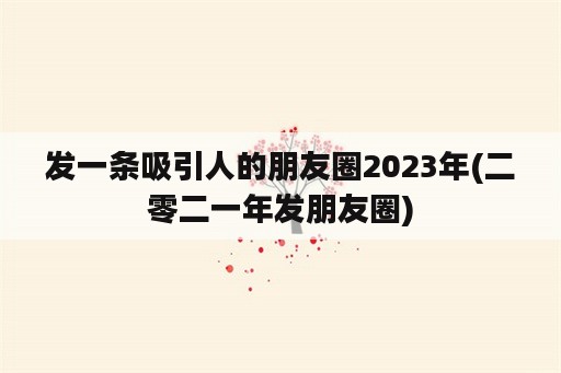 发一条吸引人的朋友圈2023年(二零二一年发朋友圈)