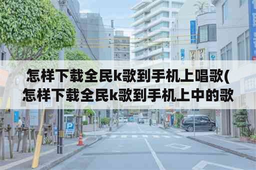 怎样下载全民k歌到手机上唱歌(怎样下载全民k歌到手机上中的歌)