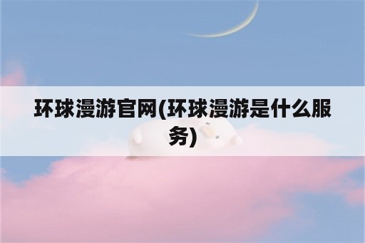 环球漫游官网(环球漫游是什么服务)