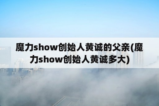 魔力show创始人黄诚的父亲(魔力show创始人黄诚多大)