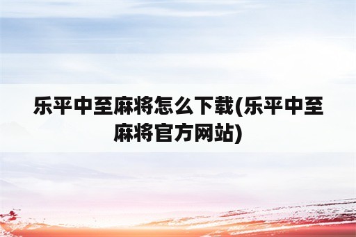 乐平中至麻将怎么下载(乐平中至麻将官方网站)