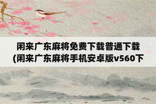 闲来广东麻将免费下载普通下载(闲来广东麻将手机安卓版v560下载)