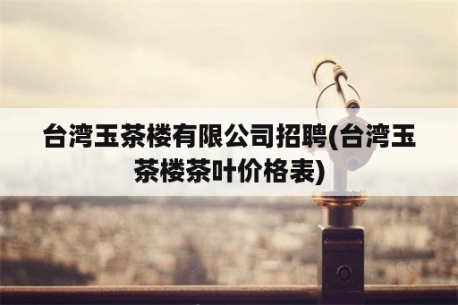 台湾玉茶楼有限公司招聘(台湾玉茶楼茶叶价格表)