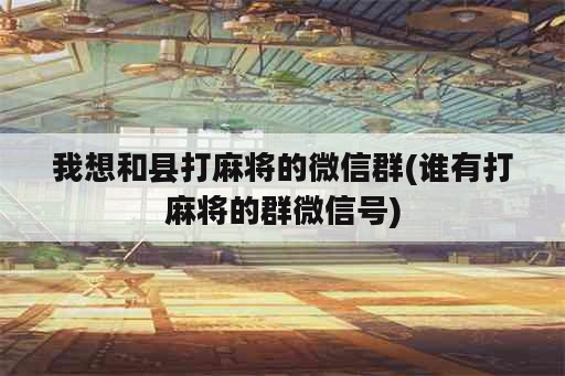 我想和县打麻将的微信群(谁有打麻将的群微信号)