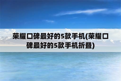 荣耀口碑最好的5款手机(荣耀口碑最好的5款手机折叠)