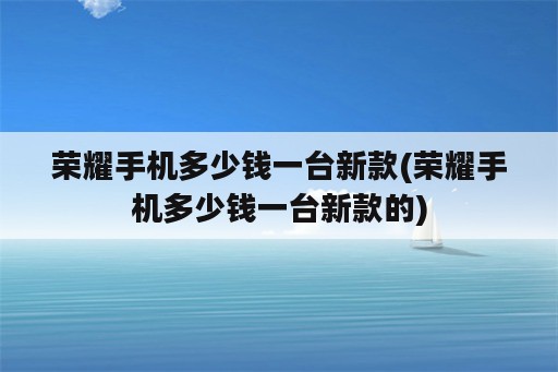 荣耀手机多少钱一台新款(荣耀手机多少钱一台新款的)