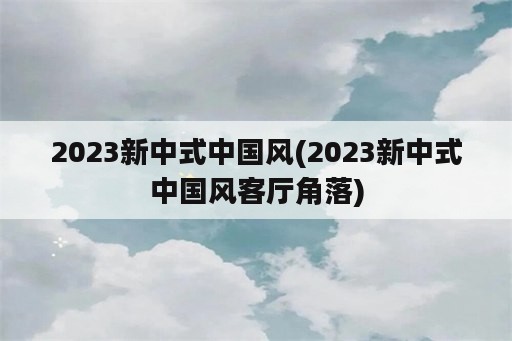 2023新中式中国风(2023新中式中国风客厅角落)